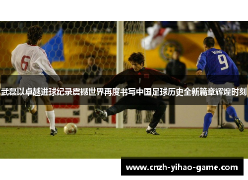 武磊以卓越进球纪录震撼世界再度书写中国足球历史全新篇章辉煌时刻